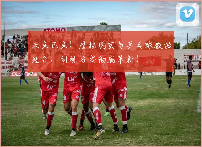 未来已来！虚拟现实与乒乓球数据结合，训练方式彻底革新！