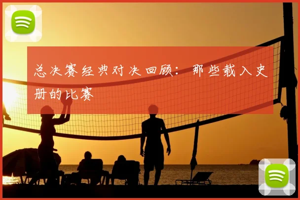 总决赛经典对决回顾:那些载入史册的比赛